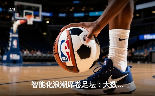 智能化浪潮席卷足坛：大数据如何重塑现代足球的战术博弈与产业生态 - 2