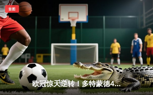 欧冠惊天逆转！多特蒙德4-2绝杀马竞，菲尔克鲁格制胜球点燃威斯特法伦