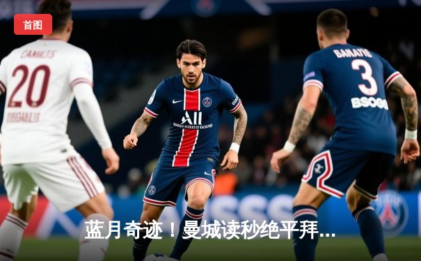 蓝月奇迹！曼城读秒绝平拜仁，总比分5-4史诗级晋级欧冠四强